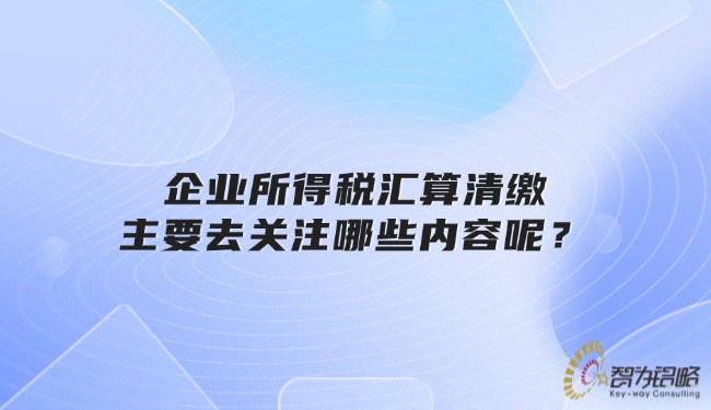 企業(yè)所得稅匯算清繳主要去關(guān)注哪些內(nèi)容呢？